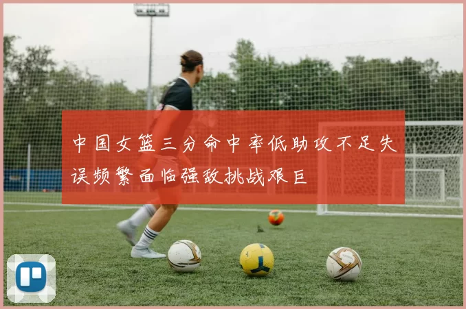 中国女篮三分命中率低助攻不足失误频繁面临强敌挑战艰巨