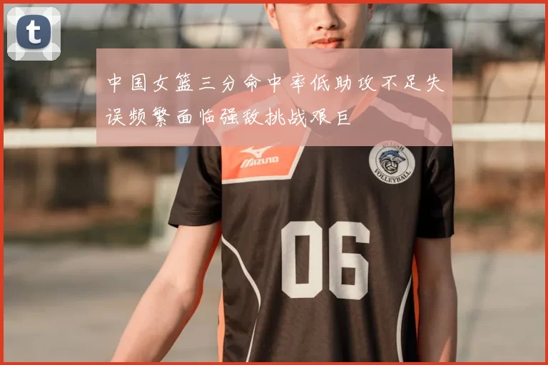 中国女篮三分命中率低助攻不足失误频繁面临强敌挑战艰巨