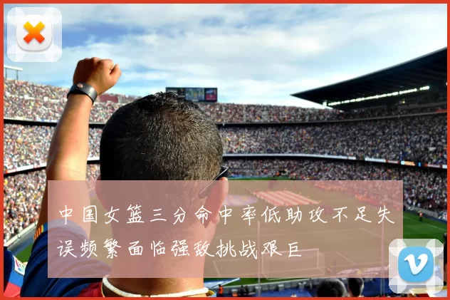 中国女篮三分命中率低助攻不足失误频繁面临强敌挑战艰巨