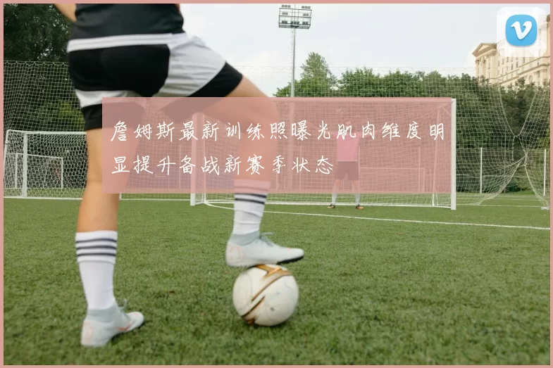 詹姆斯最新训练照曝光肌肉维度明显提升备战新赛季状态