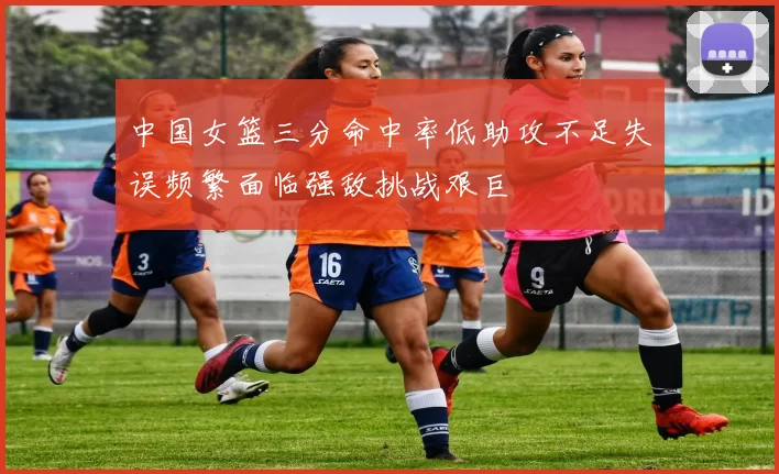 中国女篮三分命中率低助攻不足失误频繁面临强敌挑战艰巨