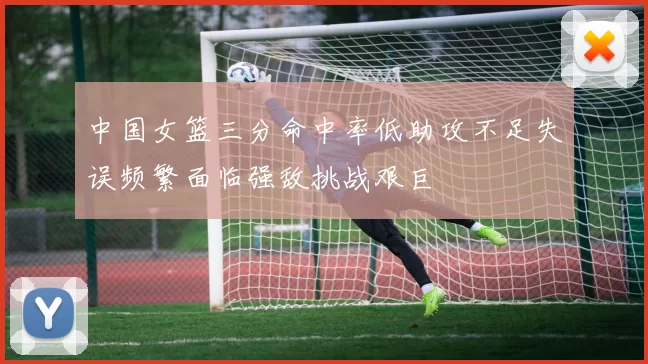 中国女篮三分命中率低助攻不足失误频繁面临强敌挑战艰巨