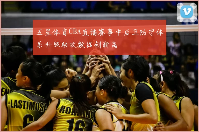 五星体育CBA直播赛事中后卫防守体系升级助攻数据创新高