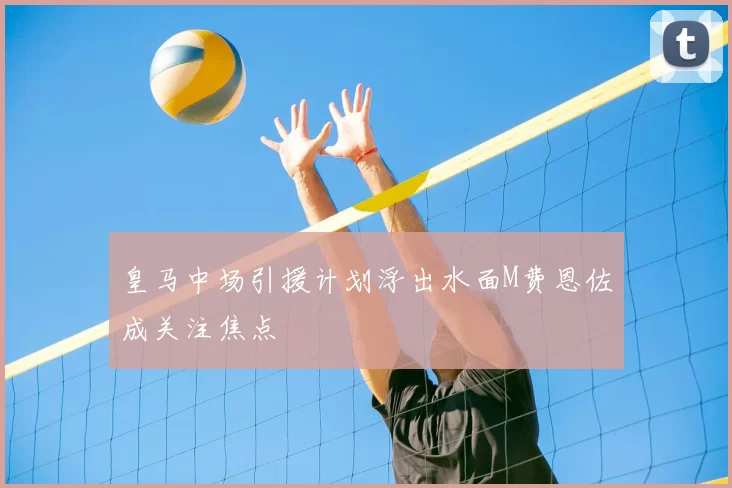 皇马中场引援计划浮出水面M费恩佐成关注焦点