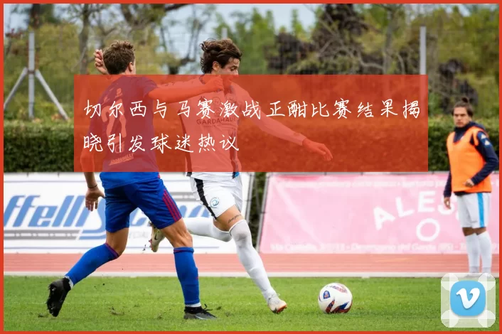 切尔西与马赛激战正酣比赛结果揭晓引发球迷热议