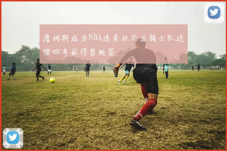 詹姆斯成为NBA选秀状元后骑士队连续四年获得首轮签