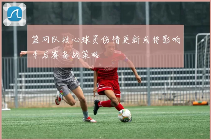 篮网队核心球员伤情更新或将影响季后赛备战策略