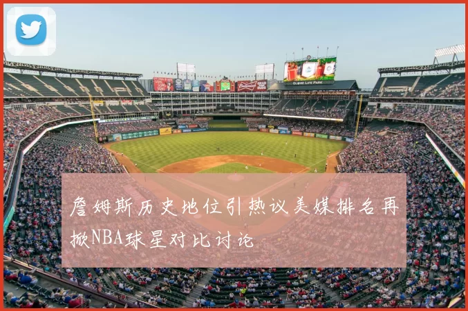 詹姆斯历史地位引热议美媒排名再掀NBA球星对比讨论