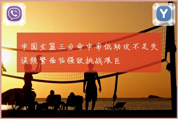 中国女篮三分命中率低助攻不足失误频繁面临强敌挑战艰巨