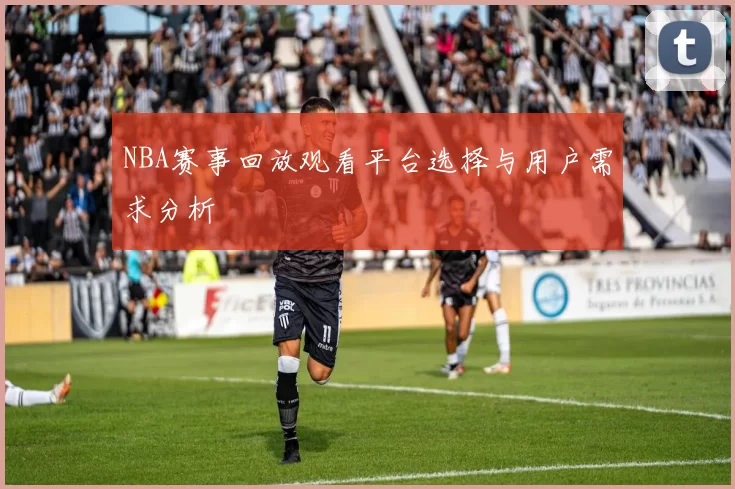 NBA赛事回放观看平台选择与用户需求分析