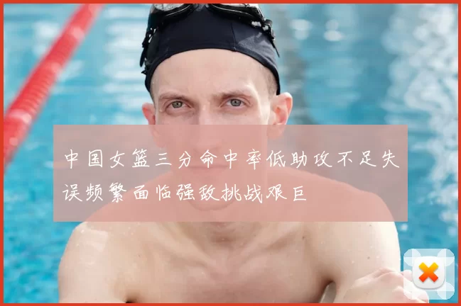 中国女篮三分命中率低助攻不足失误频繁面临强敌挑战艰巨