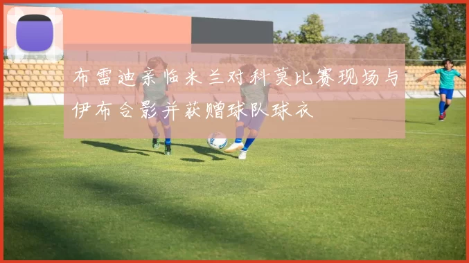 布雷迪亲临米兰对科莫比赛现场与伊布合影并获赠球队球衣