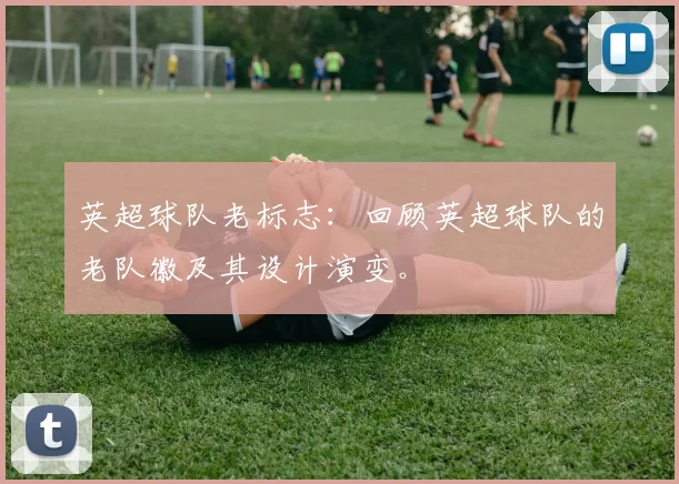英超球队老标志：回顾英超球队的老队徽及其设计演变。