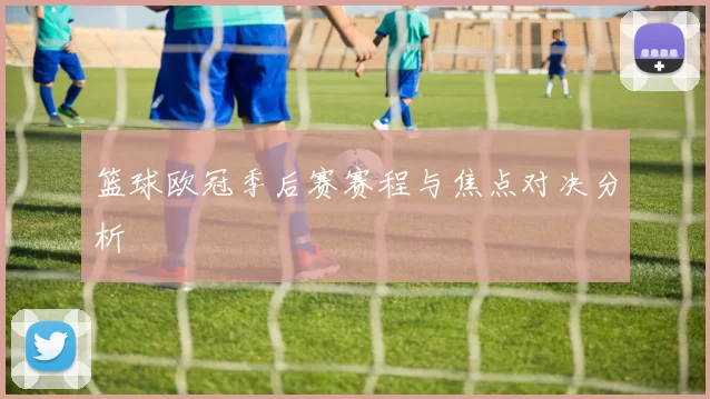 篮球欧冠季后赛赛程与焦点对决分析