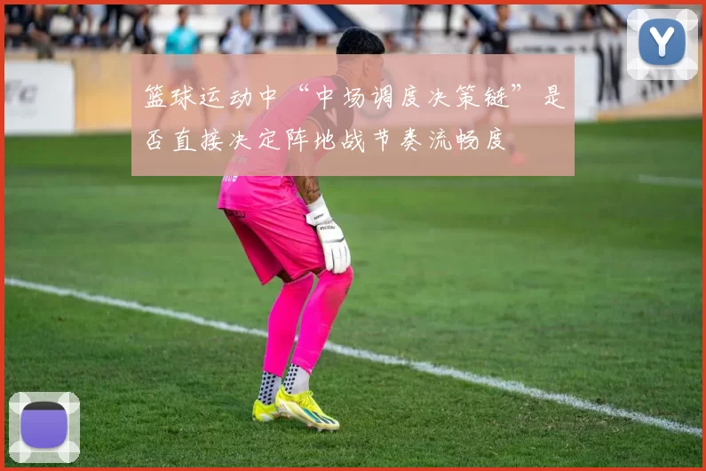 篮球运动中“中场调度决策链”是否直接决定阵地战节奏流畅度