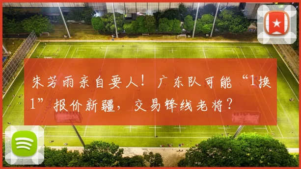 朱芳雨亲自要人！广东队可能“1换1”报价新疆，交易锋线老将？