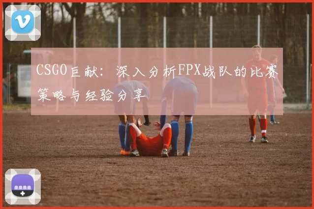 CSGO巨献：深入分析FPX战队的比赛策略与经验分享