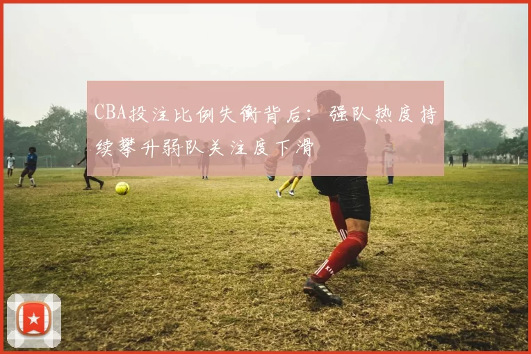 CBA投注比例失衡背后:强队热度持续攀升弱队关注度下滑