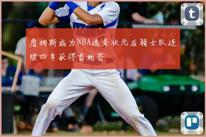 詹姆斯成为NBA选秀状元后骑士队连续四年获得首轮签