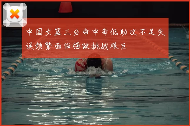 中国女篮三分命中率低助攻不足失误频繁面临强敌挑战艰巨