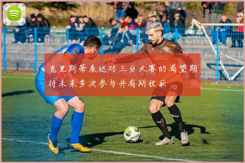 克里斯蒂表达对三分大赛的渴望期待未来多次参与并有所收获