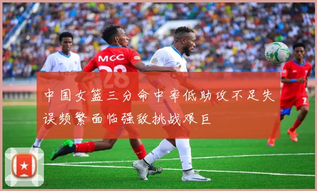 中国女篮三分命中率低助攻不足失误频繁面临强敌挑战艰巨