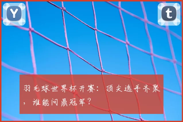 羽毛球世界杯开赛：顶尖选手齐聚，谁能问鼎冠军？
