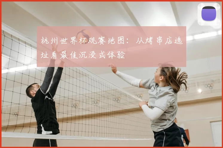 杭州世界杯观赛地图：从烤串店选址看最佳沉浸式体验