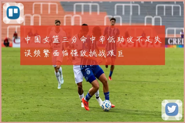 中国女篮三分命中率低助攻不足失误频繁面临强敌挑战艰巨