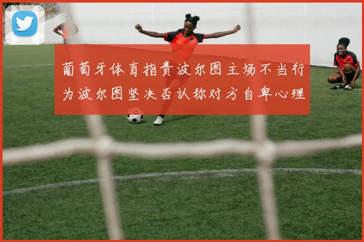 葡萄牙体育指责波尔图主场不当行为波尔图坚决否认称对方自卑心理作祟