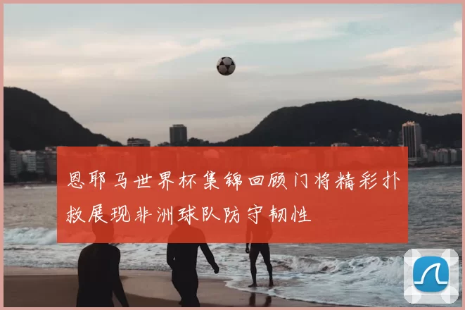 恩耶马世界杯集锦回顾门将精彩扑救展现非洲球队防守韧性