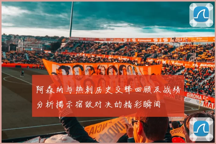 阿森纳与热刺历史交锋回顾及战绩分析揭示宿敌对决的精彩瞬间