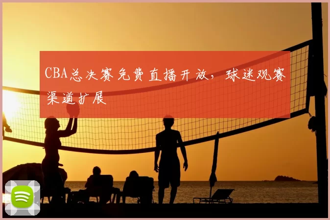 CBA总决赛免费直播开放，球迷观赛渠道扩展