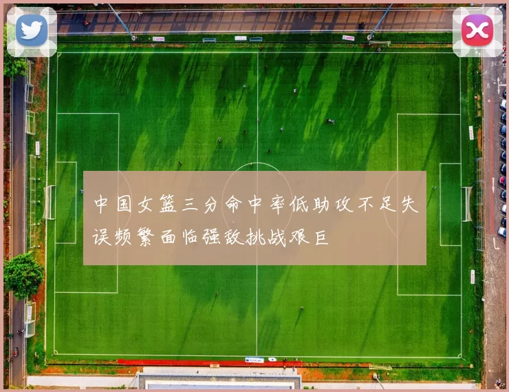 中国女篮三分命中率低助攻不足失误频繁面临强敌挑战艰巨