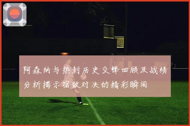 阿森纳与热刺历史交锋回顾及战绩分析揭示宿敌对决的精彩瞬间