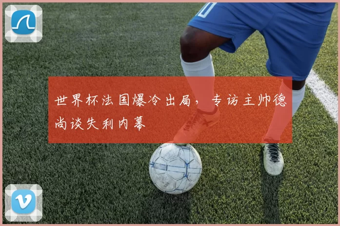 世界杯法国爆冷出局，专访主帅德尚谈失利内幕