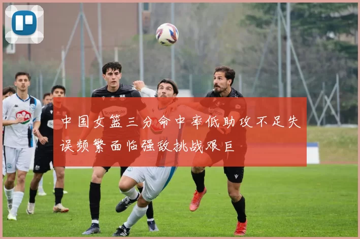 中国女篮三分命中率低助攻不足失误频繁面临强敌挑战艰巨