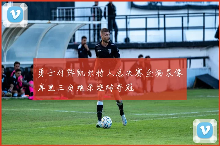 勇士对阵凯尔特人总决赛全场录像库里三分绝杀逆转夺冠