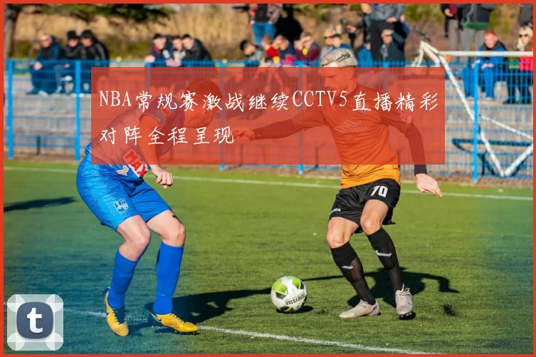NBA常规赛激战继续CCTV5直播精彩对阵全程呈现