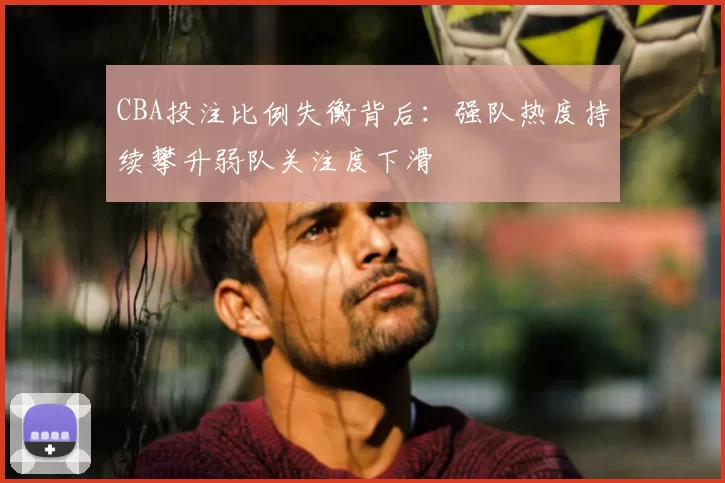 CBA投注比例失衡背后：强队热度持续攀升弱队关注度下滑