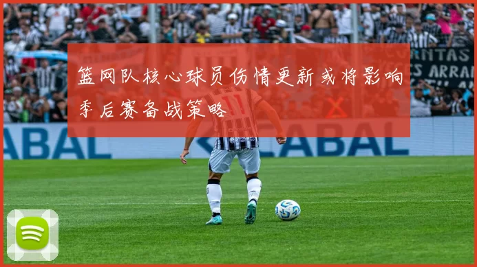 篮网队核心球员伤情更新或将影响季后赛备战策略