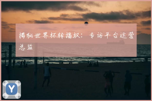 揭秘世界杯转播权：专访平台运营总监