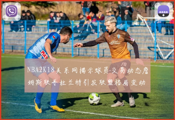 NBA2K18关系网揭示球员交易动态詹姆斯联手杜兰特引发联盟格局变动