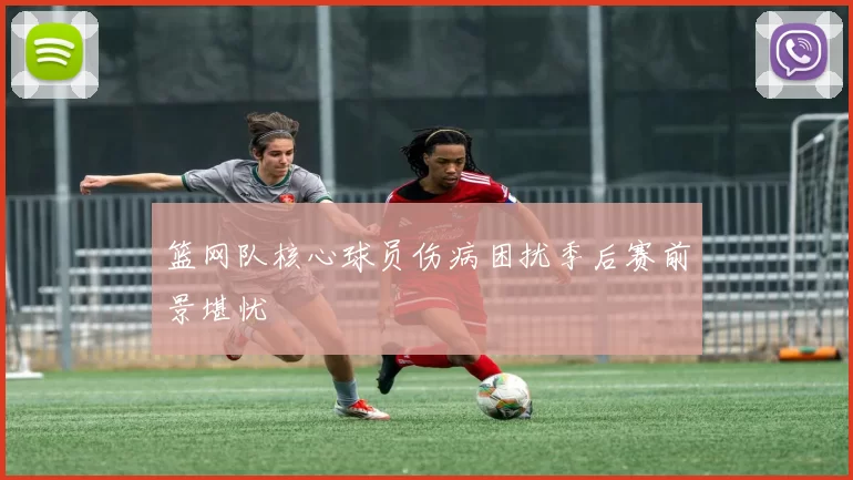 篮网队核心球员伤病困扰季后赛前景堪忧