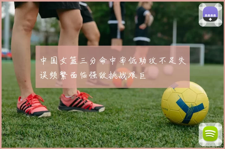 中国女篮三分命中率低助攻不足失误频繁面临强敌挑战艰巨