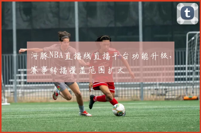 河豚NBA直播线直播平台功能升级，赛事转播覆盖范围扩大