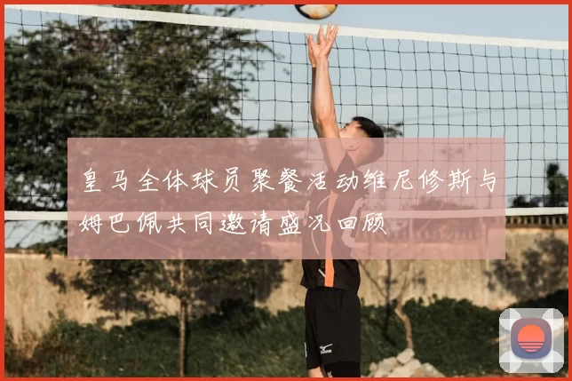 皇马全体球员聚餐活动维尼修斯与姆巴佩共同邀请盛况回顾