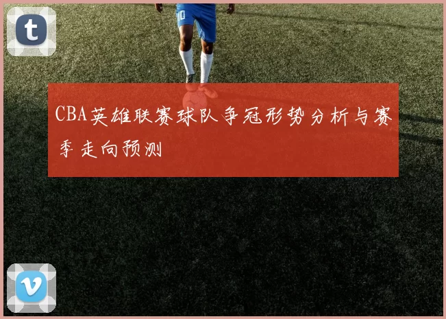 CBA英雄联赛球队争冠形势分析与赛季走向预测