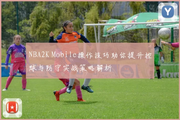 NBA2K Mobile操作技巧助你提升控球与防守实战策略解析