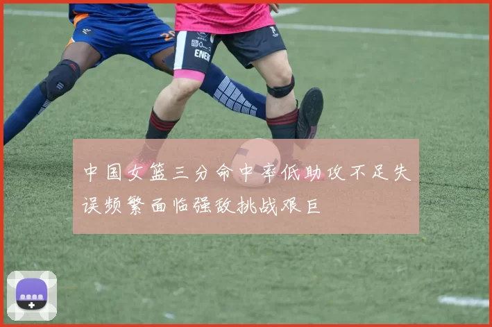 中国女篮三分命中率低助攻不足失误频繁面临强敌挑战艰巨